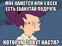 мне кажется или у всех есть ебанутая подруга, которую зовут настя?