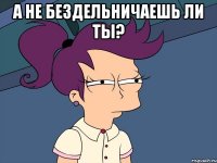 а не бездельничаешь ли ты? 