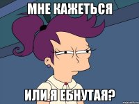 мне кажеться или я ебнутая?