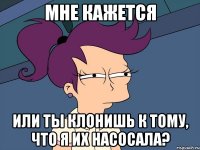 мне кажется или ты клонишь к тому, что я их насосала?