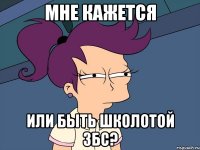 мне кажется или быть школотой збс?