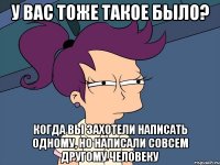 у вас тоже такое было? когда вы захотели написать одному, но написали совсем другому человеку