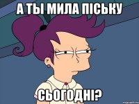 а ты мила пiську сьогоднi?