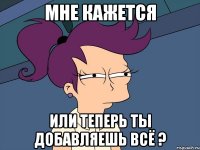 мне кажется или теперь ты добавляешь всё ?