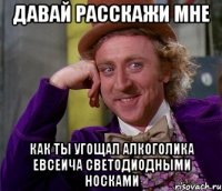 давай расскажи мне как ты угощал алкоголика евсеича светодиодными носками