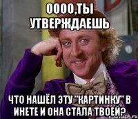 оооо,ты утверждаешь что нашёл эту "картинку" в инете и она стала твоей?