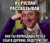 ну руслан рассказывай, как ты порводишь лето у себя в деревне, подстригся?