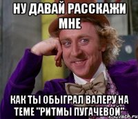 ну давай расскажи мне как ты обыграл валеру на теме "ритмы пугачевой"