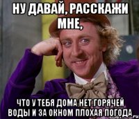 ну давай, расскажи мне, что у тебя дома нет горячей воды и за окном плохая погода