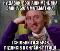 ну давай, розкажи мені, яка важка була математика, і скільки ти зібрав підписів в онлайн-петиції