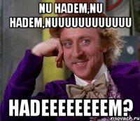 nu hadem,nu hadem,nuuuuuuuuuuuu hadeeeeeeeem?