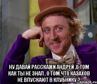  ну давай расскажи андрей ,о том как ты не знал , о том что казахов не впускают в клубнику ?