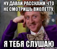 ну давай,расскажи что не смотришь виолетту, я тебя слушаю