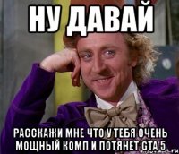 ну давай расскажи мне что у тебя очень мощный комп и потянет gta 5