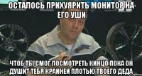 осталось прихуярить монитор на его уши чтоб ты смог посмотреть кинцо пока он душит тебя крайней плотью твоего деда