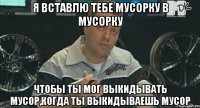 я вставлю тебе мусорку в мусорку чтобы ты мог выкидывать мусор,когда ты выкидываешь мусор