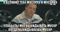 я вставил тебе мусорку в мусорку чтобы ты мог выкидывать мусор когда выкидываешь мусор