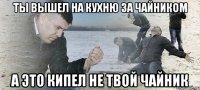 ты вышел на кухню за чайником а это кипел не твой чайник