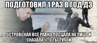 подготовил 1 раз в год дз островская всё равно посцала на лицо и сказала что ты тупой