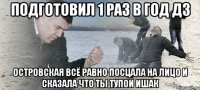 подготовил 1 раз в год дз островская всё равно посцала на лицо и сказала что ты тупой ишак