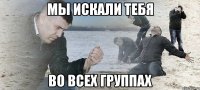 мы искали тебя во всех группах