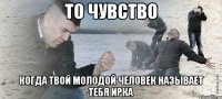 то чувство когда твой молодой человек называет тебя ирка