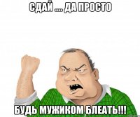 сдай .... да просто будь мужиком блеать!!!