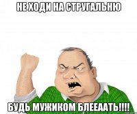 не ходи на стругальню будь мужиком блееаать!!!