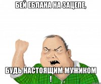 бей еблана на зацепе, будь настоящим мужиком !