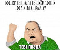 если ты ,блять,сейчас не поменяешь аву тебе пизда