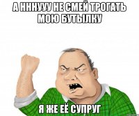 а нннууу не смей трогать мою бутылку я же её супруг