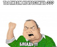 ты пивом не угостишь ??? блеадь !!!