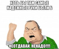 хоть бы там самые надежные руки были б неотдавай, ненадо!!!