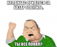 колдибас придется за базар ответить. ты все понял?