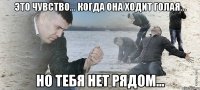 это чувство... когда она ходит голая... но тебя нет рядом...