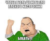 чтобы больше не было плохого настроения блеать!!!