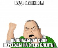 будь мужиком выкладывай свои переезды на стену блеять!