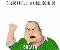 матвеева , я тебя люблю блеать