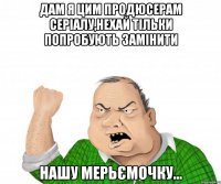 дам я цим продюсерам серіалу,нехай тільки попробують замінити нашу мерьємочку...