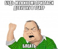 будь мужиком! пригласи девушку в театр блеать