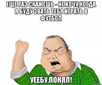 еще раз скажешь - не хочу,когда я буду звать тебя играть в футбол уеебу,понял!