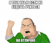 я тебя убью если не будешь учиться на отлично