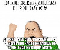 хочешь излить душу бабе и высказаться? держи в себе сука, выскажешься - и через пол часа пожалеешь об этом, будь мужиком блять