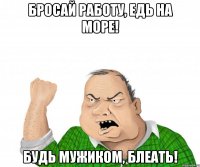 бросай работу, едь на море! будь мужиком, блеать!