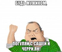 будь мужиком, погуляй с сашей и черри,ян!