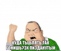  куда ты блять так гонишь?эх пизданутый