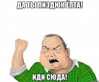 да ты пиздюк ёпта! иди сюда!