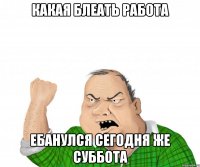 какая блеать работа ебанулся сегодня же суббота