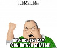 горбунов!!! научись уже сам просыпаться блеать!!!