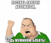 поставь пятерку автоматом, будь мужиком, блеать!